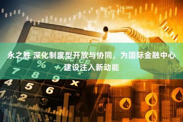 永之胜 深化制度型开放与协同，为国际金融中心建设注入新动能