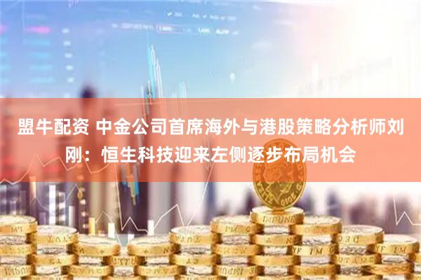 盟牛配资 中金公司首席海外与港股策略分析师刘刚：恒生科技迎来左侧逐步布局机会