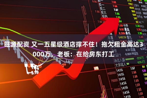 旺源配资 又一五星级酒店撑不住！拖欠租金高达3000万，老板：在给房东打工