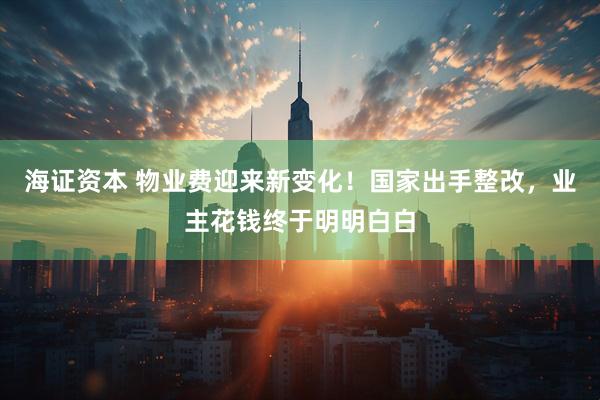 海证资本 物业费迎来新变化！国家出手整改，业主花钱终于明明白白