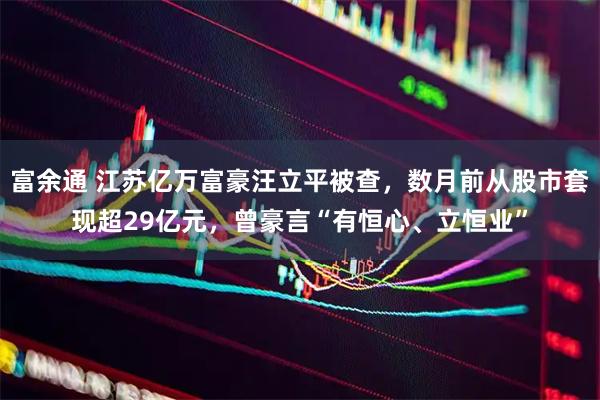 富余通 江苏亿万富豪汪立平被查，数月前从股市套现超29亿元，曾豪言“有恒心、立恒业”