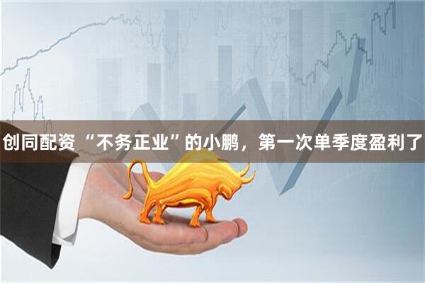 创同配资 “不务正业”的小鹏，第一次单季度盈利了