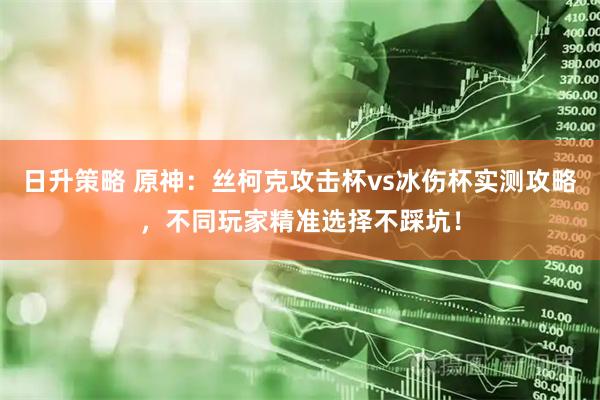 日升策略 原神：丝柯克攻击杯vs冰伤杯实测攻略，不同玩家精准选择不踩坑！