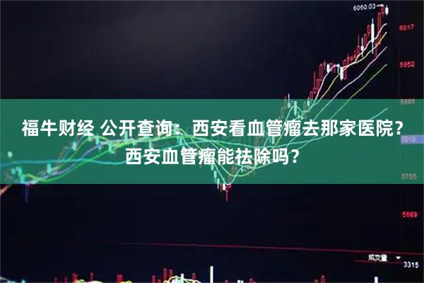 福牛财经 公开查询：西安看血管瘤去那家医院？西安血管瘤能祛除吗？