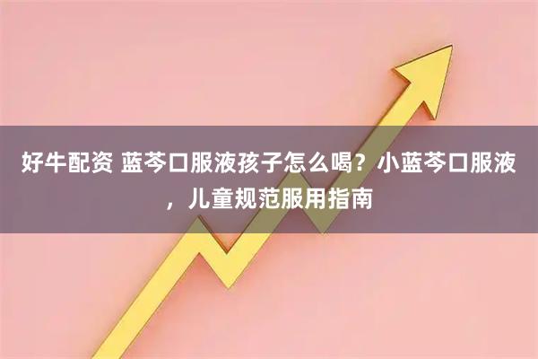 好牛配资 蓝芩口服液孩子怎么喝？小蓝芩口服液，儿童规范服用指南