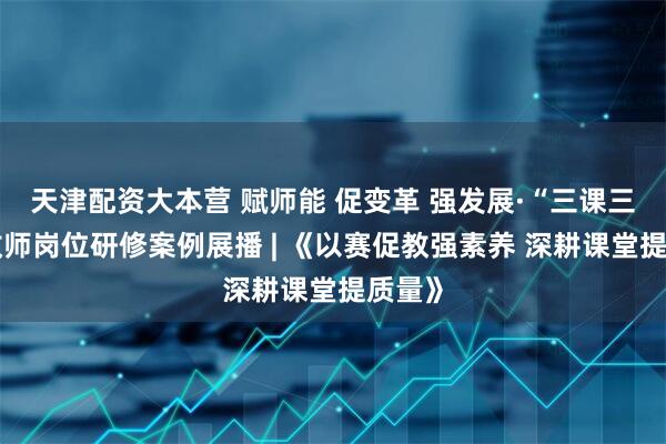 天津配资大本营 赋师能 促变革 强发展·“三课三题”教师岗位研修案例展播 | 《以赛促教强素养 深耕课堂提质量》