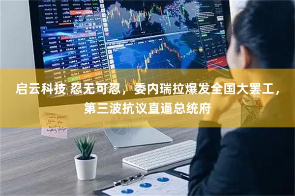 启云科技 忍无可忍，委内瑞拉爆发全国大罢工，第三波抗议直逼总统府