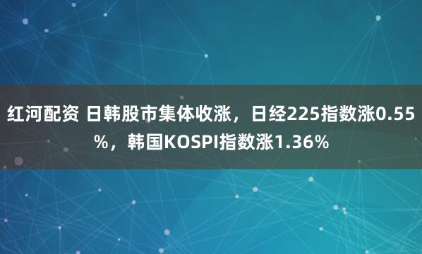 红河配资 日韩股市集体收涨，日经225指数涨0.55%，韩国KOSPI指数涨1.36%