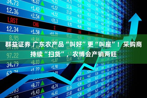 群益证券 广东农产品“叫好”更“叫座”！采购商持续“扫货”，农博会产销两旺