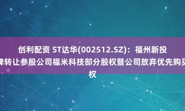 创利配资 ST达华(002512.SZ)：福州新投挂牌转让参股公司福米科技部分股权暨公司放弃优先购买权