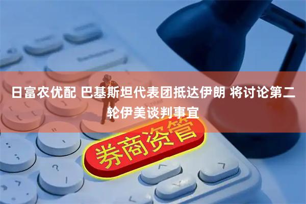 日富农优配 巴基斯坦代表团抵达伊朗 将讨论第二轮伊美谈判事宜