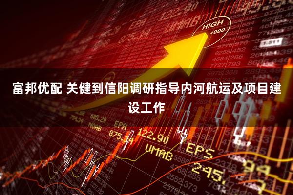 富邦优配 关健到信阳调研指导内河航运及项目建设工作
