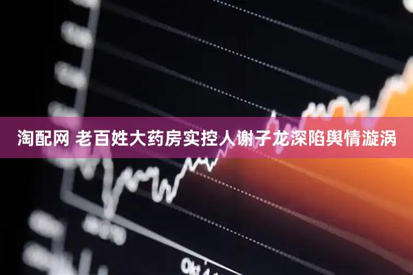 淘配网 老百姓大药房实控人谢子龙深陷舆情漩涡