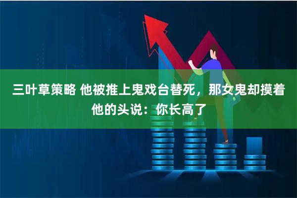 三叶草策略 他被推上鬼戏台替死，那女鬼却摸着他的头说：你长高了