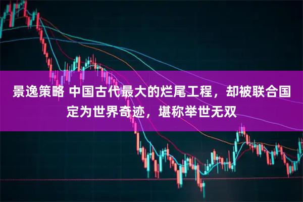 景逸策略 中国古代最大的烂尾工程，却被联合国定为世界奇迹，堪称举世无双