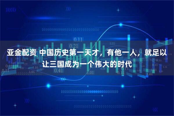 亚金配资 中国历史第一天才，有他一人，就足以让三国成为一个伟大的时代