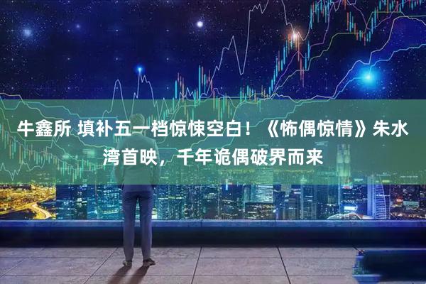 牛鑫所 填补五一档惊悚空白!《怖偶惊情》朱水湾首映,千年诡偶破界而来