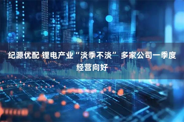 纪源优配 锂电产业“淡季不淡” 多家公司一季度经营向好