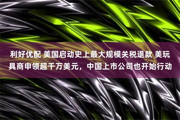 利好优配 美国启动史上最大规模关税退款 美玩具商申领超千万美元，中国上市公司也开始行动