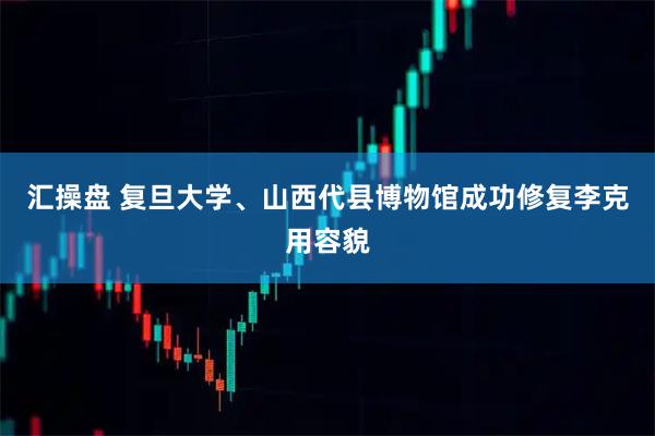 汇操盘 复旦大学、山西代县博物馆成功修复李克用容貌