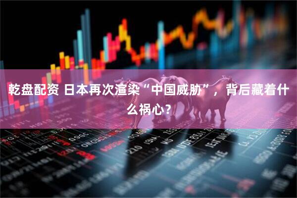 乾盘配资 日本再次渲染“中国威胁”，背后藏着什么祸心？