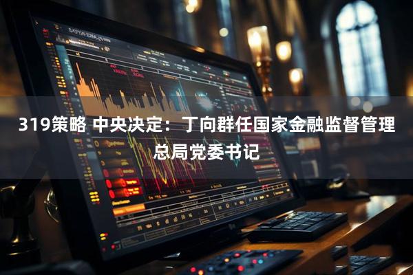 319策略 中央决定：丁向群任国家金融监督管理总局党委书记