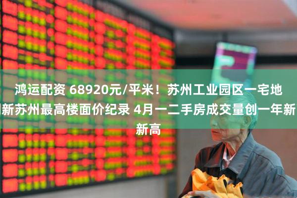 鸿运配资 68920元/平米！苏州工业园区一宅地刷新苏州最高楼面价纪录 4月一二手房成交量创一年新高