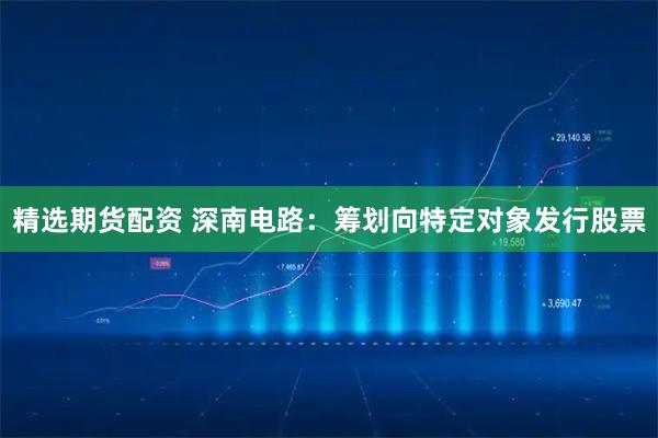精选期货配资 深南电路:筹划向特定对象发行股票