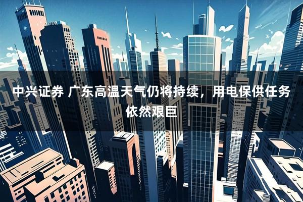 中兴证券 广东高温天气仍将持续，用电保供任务依然艰巨