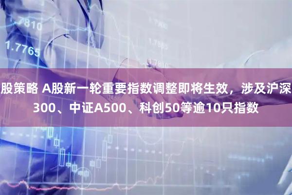 股策略 A股新一轮重要指数调整即将生效，涉及沪深300、中证A500、科创50等逾10只指数