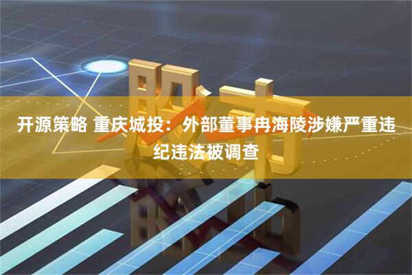 开源策略 重庆城投：外部董事冉海陵涉嫌严重违纪违法被调查