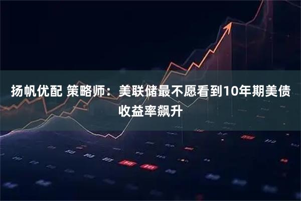 扬帆优配 策略师：美联储最不愿看到10年期美债收益率飙升