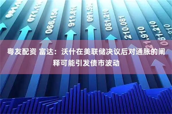 粤友配资 富达：沃什在美联储决议后对通胀的阐释可能引发债市波动