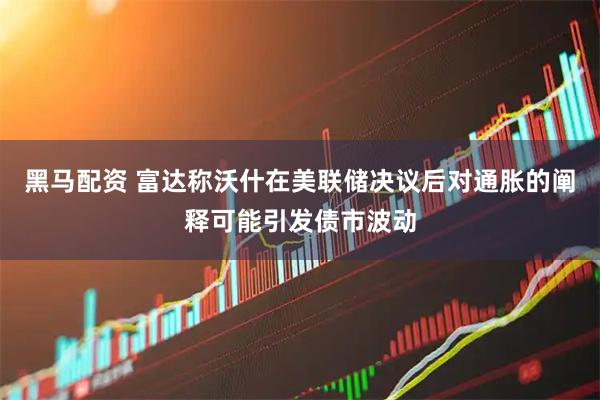 黑马配资 富达称沃什在美联储决议后对通胀的阐释可能引发债市波动