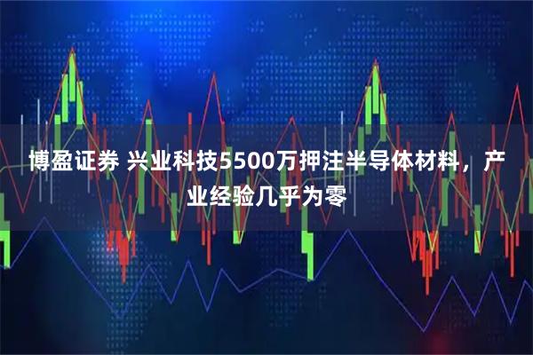 博盈证券 兴业科技5500万押注半导体材料，产业经验几乎为零