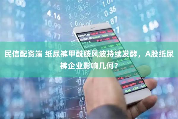 民信配资端 纸尿裤甲酰胺风波持续发酵，A股纸尿裤企业影响几何？
