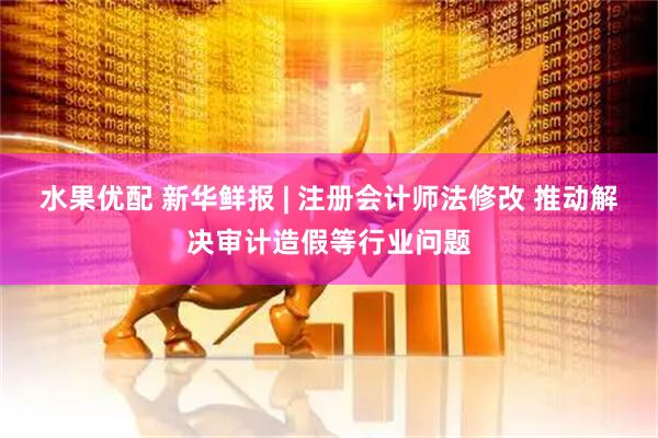 水果优配 新华鲜报 | 注册会计师法修改 推动解决审计造假等行业问题