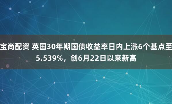 宝尚配资 英国30年期国债收益率日内上涨6个基点至5.539%，创6月22日以来新高