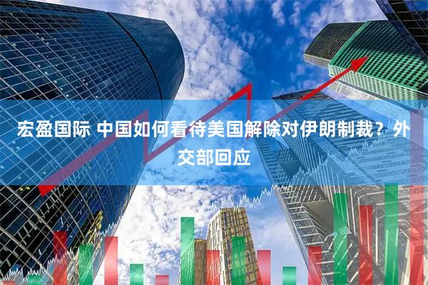 宏盈国际 中国如何看待美国解除对伊朗制裁？外交部回应