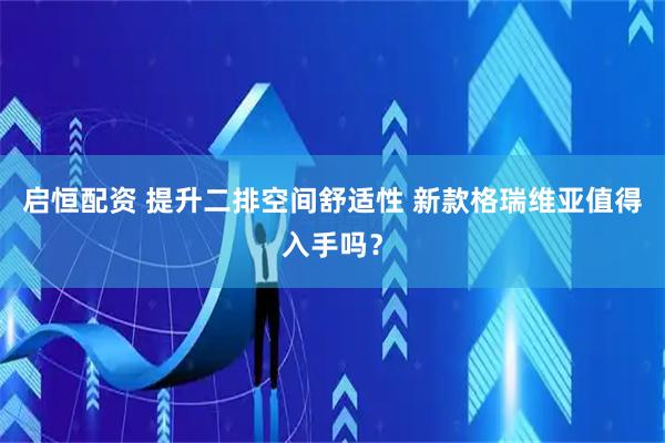 启恒配资 提升二排空间舒适性 新款格瑞维亚值得入手吗？
