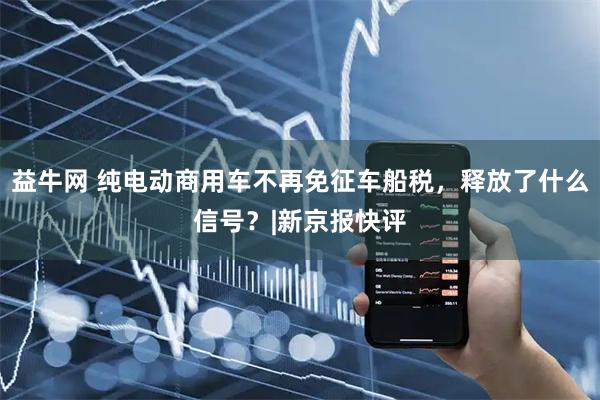 益牛网 纯电动商用车不再免征车船税，释放了什么信号？|新京报快评