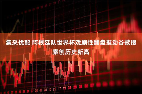 集采优配 阿根廷队世界杯戏剧性翻盘推动谷歌搜索创历史新高