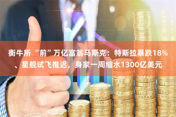 衡牛所 “前”万亿富翁马斯克：特斯拉暴跌18%、星舰试飞推迟，身家一周缩水1300亿美元