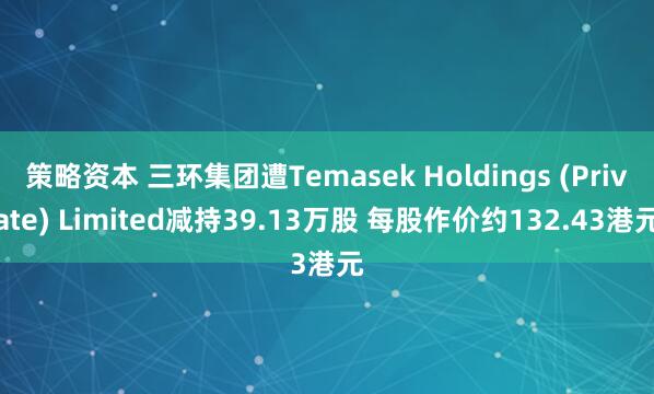 策略资本 三环集团遭Temasek Holdings (Private) Limited减持39.13万股 每股作价约132.43港元