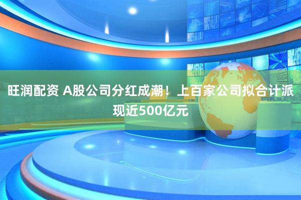 旺润配资 A股公司分红成潮！上百家公司拟合计派现近500亿元