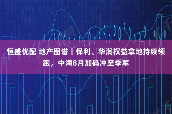 恒盛优配 地产图谱｜保利、华润权益拿地持续领跑，中海8月加码冲至季军